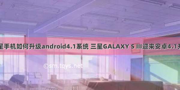 三星手机如何升级android4.1系统 三星GALAXY S Ⅲ迎来安卓4.1升级