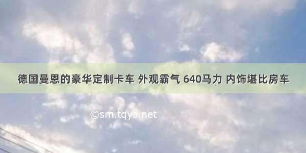 德国曼恩的豪华定制卡车 外观霸气 640马力 内饰堪比房车