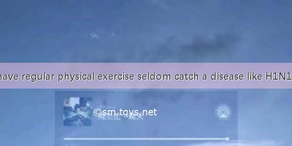 People who have regular physical exercise seldom catch a disease like H1N1 Flu  ?A. don’t