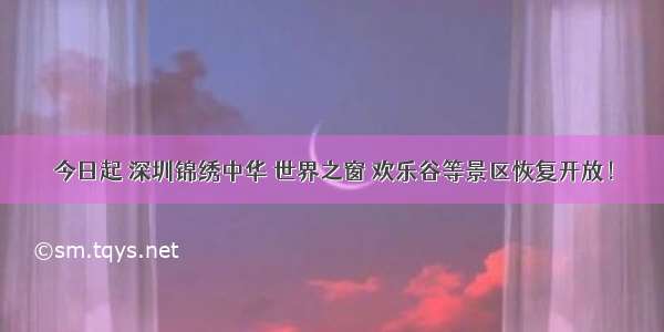 今日起 深圳锦绣中华 世界之窗 欢乐谷等景区恢复开放！