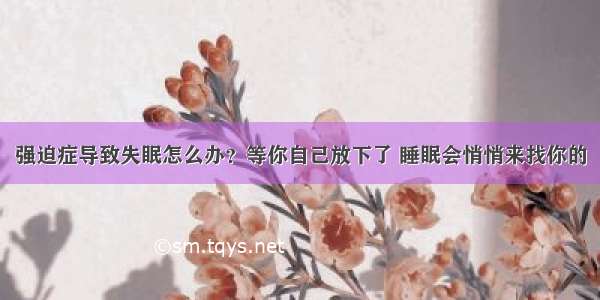 强迫症导致失眠怎么办？等你自己放下了 睡眠会悄悄来找你的