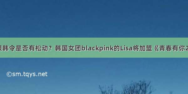 限韩令是否有松动？韩国女团blackpink的Lisa将加盟《青春有你2》