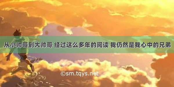 从小帅哥到大帅哥 经过这么多年的阅读 我仍然是我心中的兄弟