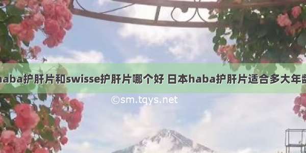 haba护肝片和swisse护肝片哪个好 日本haba护肝片适合多大年龄