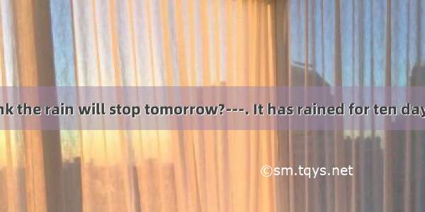 ---Do you think the rain will stop tomorrow?---. It has rained for ten days. It’s too wet