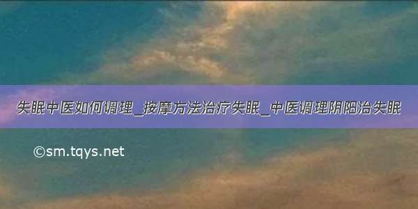 失眠中医如何调理_按摩方法治疗失眠_中医调理阴阳治失眠