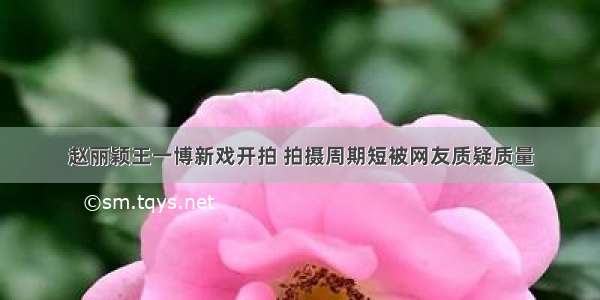 赵丽颖王一博新戏开拍 拍摄周期短被网友质疑质量