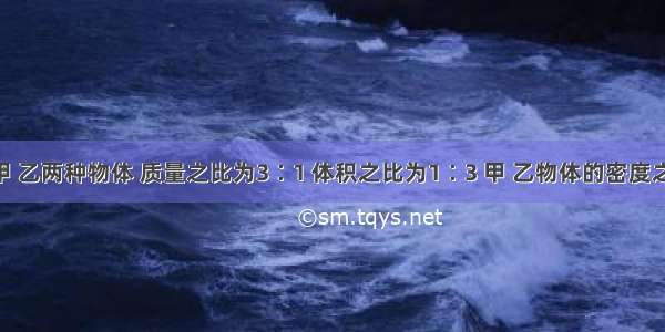 单选题甲 乙两种物体 质量之比为3∶1 体积之比为1∶3 甲 乙物体的密度之比A.1∶