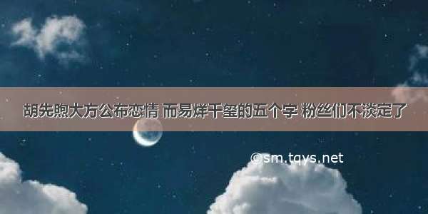 胡先煦大方公布恋情 而易烊千玺的五个字 粉丝们不淡定了