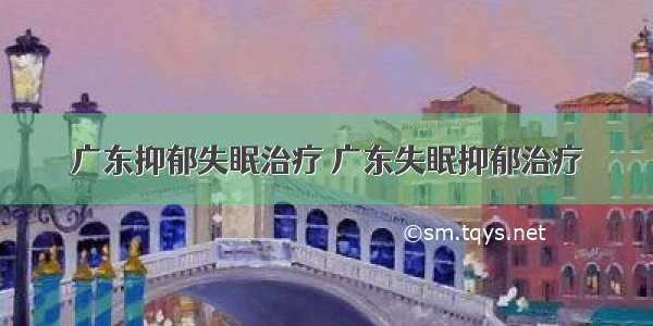 广东抑郁失眠治疗 广东失眠抑郁治疗