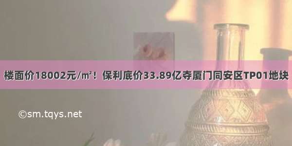 楼面价18002元/㎡！保利底价33.89亿夺厦门同安区TP01地块