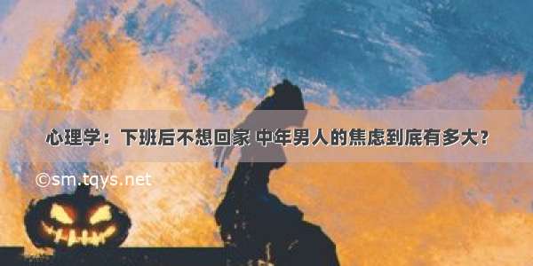 心理学：下班后不想回家 中年男人的焦虑到底有多大？