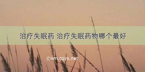 治疗失眠药 治疗失眠药物哪个最好