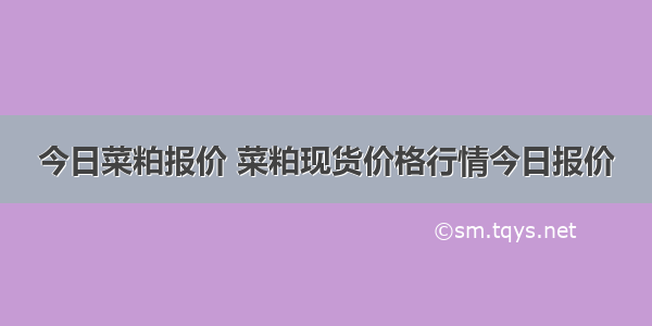 今日菜粕报价 菜粕现货价格行情今日报价