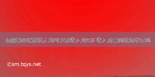 合肥蜀山区居民人均可支配收入近4万 收入总量同比增长9.9%