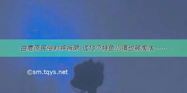 白鹿原民俗村将拆除 这13个特色小镇也被淘汰……