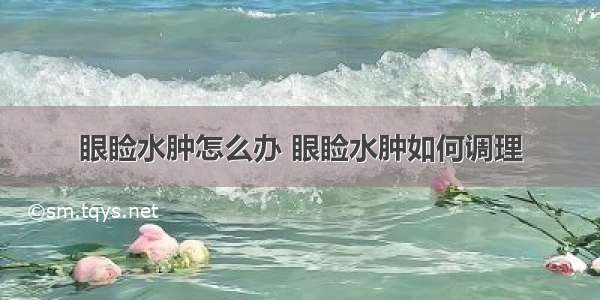 眼睑水肿怎么办 眼睑水肿如何调理