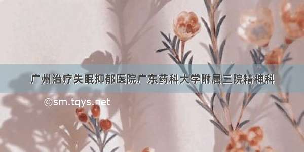 广州治疗失眠抑郁医院广东药科大学附属三院精神科