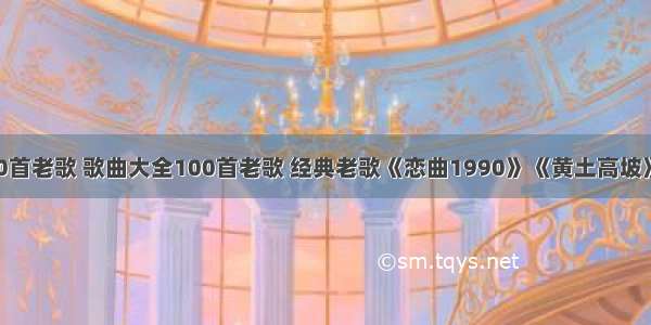 歌曲大全100首老歌 歌曲大全100首老歌 经典老歌《恋曲1990》《黄土高坡》《我只在乎