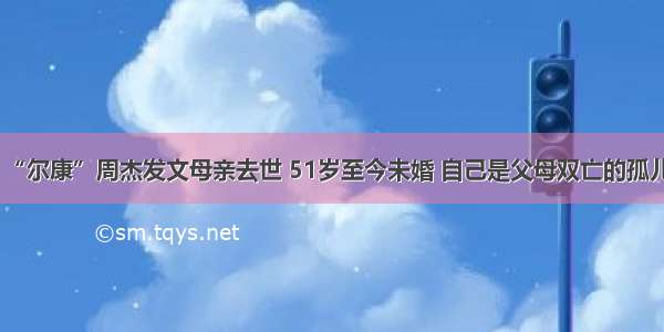 “尔康”周杰发文母亲去世 51岁至今未婚 自己是父母双亡的孤儿