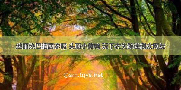 迪丽热巴晒居家照 头顶小黄鸭 玩下衣失踪迷倒众网友