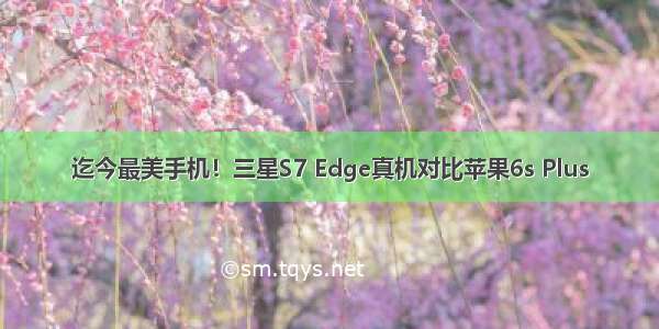 迄今最美手机！三星S7 Edge真机对比苹果6s Plus