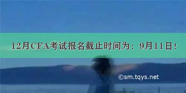 12月CFA考试报名截止时间为：9月11日！