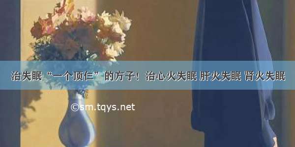 治失眠“一个顶仨”的方子！治心火失眠 肝火失眠 肾火失眠