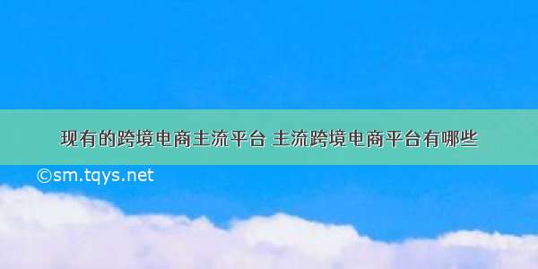 现有的跨境电商主流平台 主流跨境电商平台有哪些