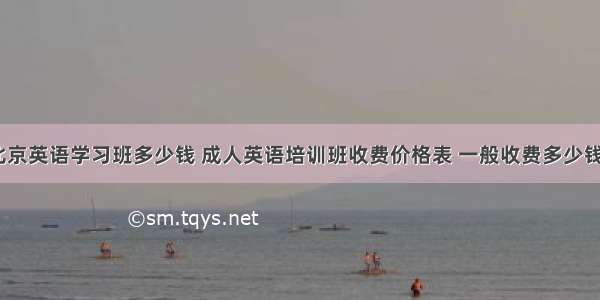 北京英语学习班多少钱 成人英语培训班收费价格表 一般收费多少钱？