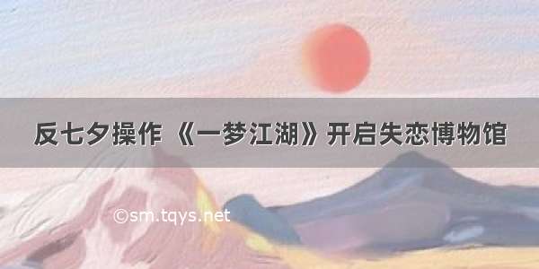 反七夕操作 《一梦江湖》开启失恋博物馆