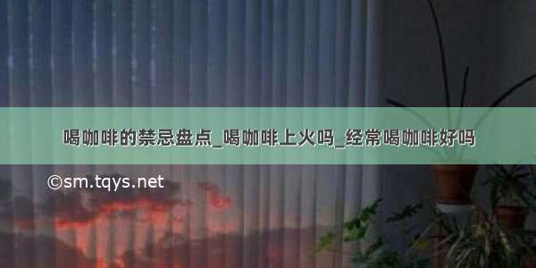 喝咖啡的禁忌盘点_喝咖啡上火吗_经常喝咖啡好吗