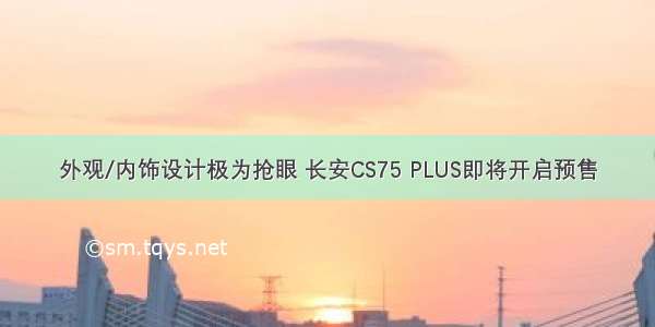 外观/内饰设计极为抢眼 长安CS75 PLUS即将开启预售