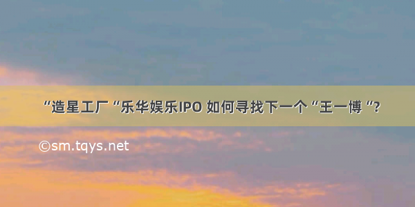 “造星工厂“乐华娱乐IPO 如何寻找下一个“王一博“?