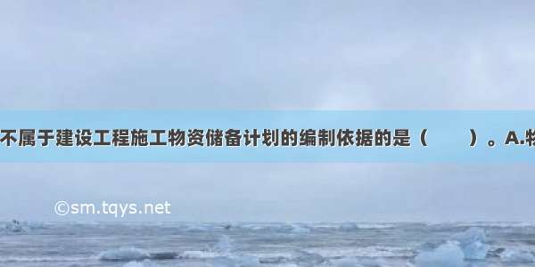 下列选项中 不属于建设工程施工物资储备计划的编制依据的是（　　）。A.物资需求计划