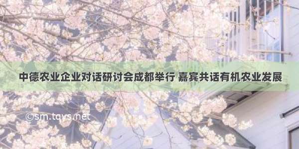 中德农业企业对话研讨会成都举行 嘉宾共话有机农业发展