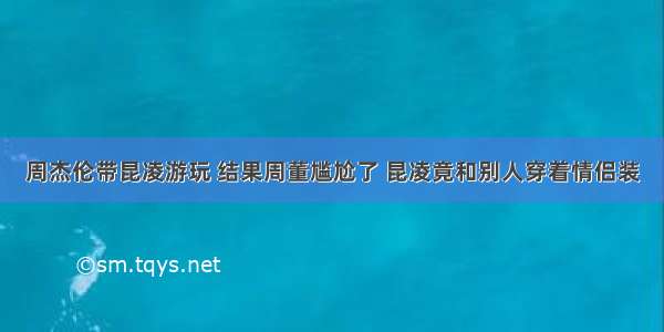 周杰伦带昆凌游玩 结果周董尴尬了 昆凌竟和别人穿着情侣装