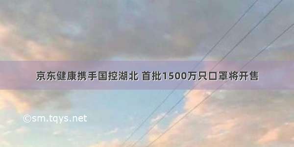 京东健康携手国控湖北 首批1500万只口罩将开售