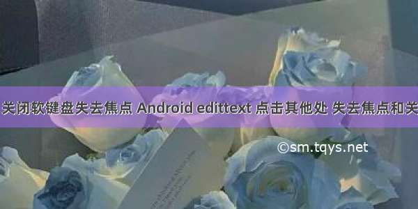 android 关闭软键盘失去焦点 Android edittext 点击其他处 失去焦点和关闭软键盘