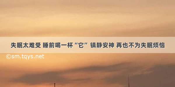 失眠太难受 睡前喝一杯“它” 镇静安神 再也不为失眠烦恼