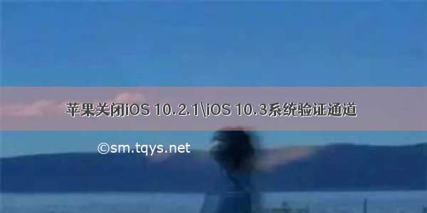 苹果关闭iOS 10.2.1\iOS 10.3系统验证通道