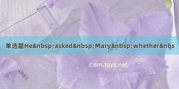 单选题He&nbsp;asked&nbsp;Mary&nbsp;whether&nbs