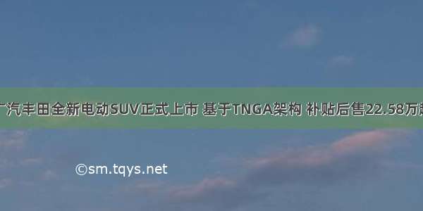 广汽丰田全新电动SUV正式上市 基于TNGA架构 补贴后售22.58万起