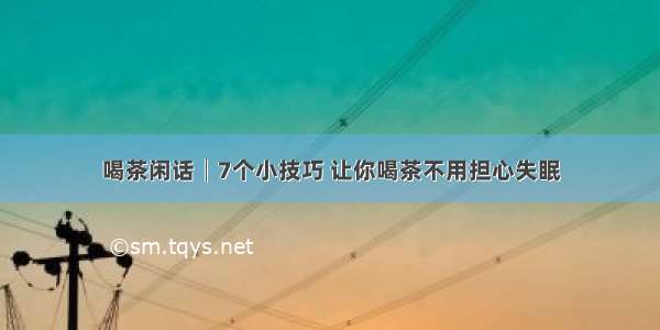 喝茶闲话│7个小技巧 让你喝茶不用担心失眠