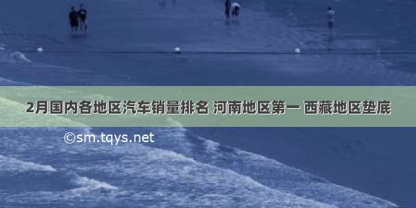 2月国内各地区汽车销量排名 河南地区第一 西藏地区垫底