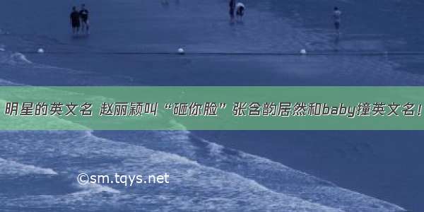 明星的英文名 赵丽颖叫“砸你脸”张含韵居然和baby撞英文名！