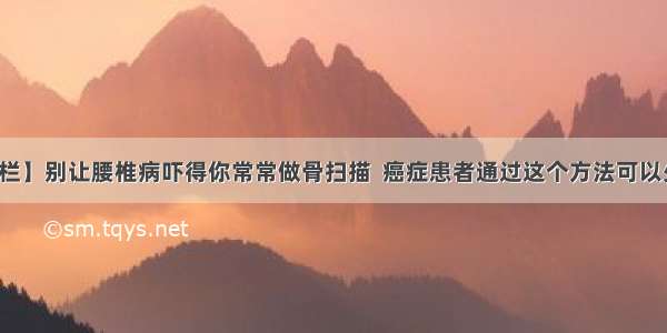 【思思专栏】别让腰椎病吓得你常常做骨扫描  癌症患者通过这个方法可以少做骨扫描