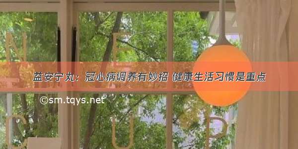 益安宁丸：冠心病调养有妙招 健康生活习惯是重点