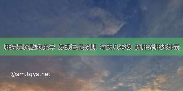 肝癌是沉默的杀手  发现已是晚期  每天几毛钱  疏肝养肝还排毒