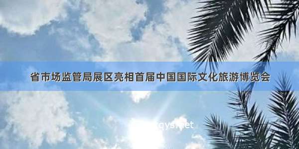 省市场监管局展区亮相首届中国国际文化旅游博览会